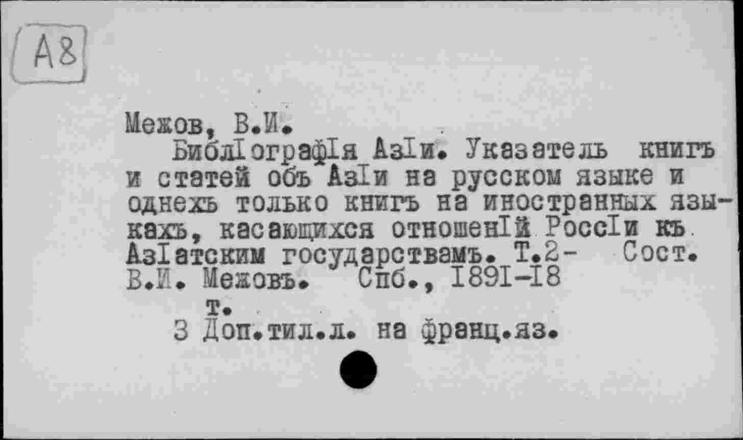 ﻿мд
Мехов, В.И.
Библіографія Азіи. Указатель книга и статей объ Аз! и на русском языке и однехъ только книга на иностранных язы кахъ, касающихся отношений Россіи къ Азіатским государствами». Т.2- Сост. В.И. Межовъ.	Спб., 1891-18
т.
3 Доп.тил.л. на франц.яз.